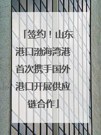 签约！山东港口渤海湾港首次携手国外港口开展供应链合作